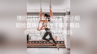 情侣自拍 cosplay 护士小姐姐检查身体 男友干着干着说 你出血了 艹出大姨妈