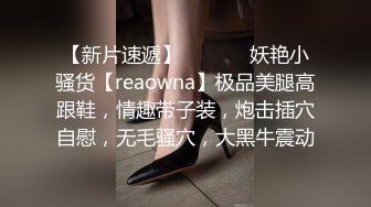 【新片速遞】  ❤️❤️妖艳小骚货【reaowna】极品美腿高跟鞋，情趣带子装，炮击插穴自慰，无毛骚穴，大黑牛震动