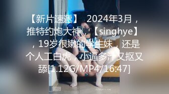 【新片速遞】  2024年3月，推特约炮大神，【singhye】，19岁很嫩的学生妹，还是个人工白虎，小逼多汁又抠又舔[1.12G/MP4/16:47]