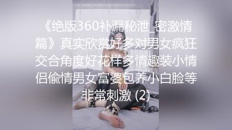 《绝版360补漏秘泄_密激情篇》真实欣赏好多对男女疯狂交合角度好花样多情趣装小情侣偸情男女富婆包养小白脸等非常刺激 (2)