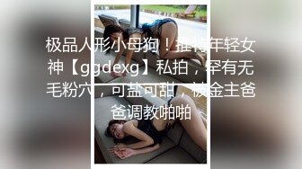 极品人形小母狗！推特年轻女神【ggdexg】私拍，罕有无毛粉穴，可盐可甜，被金主爸爸调教啪啪